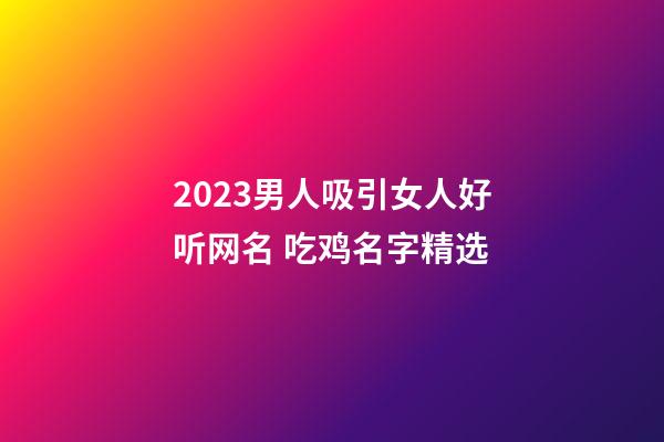 2023男人吸引女人好听网名 吃鸡名字精选